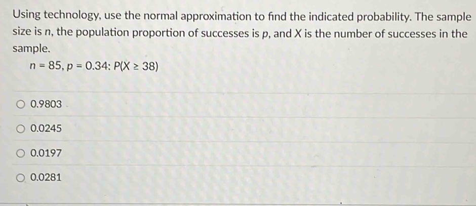 Using technology, use the normal approximation to find the indicated probability. The sample
size is n, the population proportion of successes is p, and X is the number of successes in the
sample.
n=85, p=0.34 : P(X≥ 38)
0.9803
0.0245
0.0197
0.0281