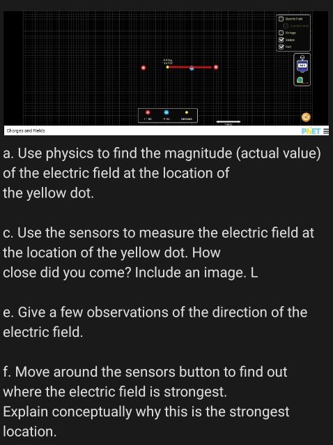 Diosoric Fielé 
I No tope 
7 
Fairi 
θ 
. 
a 
Chorges and Fields PHET 
a. Use physics to find the magnitude (actual value) 
of the electric field at the location of 
the yellow dot. 
c. Use the sensors to measure the electric field at 
the location of the yellow dot. How 
close did you come? Include an image. L 
e. Give a few observations of the direction of the 
electric field. 
f. Move around the sensors button to find out 
where the electric field is strongest. 
Explain conceptually why this is the strongest 
location.