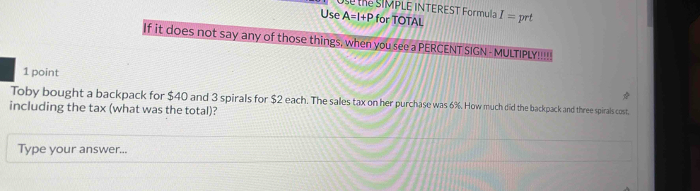 thể SIMPLE INTEREST Formula I=prt
Use A=I+P for TOTAL 
If it does not say any of those things, when you see a PERCENT SIGN - MULTIPLY!!!! 
1 point 
Toby bought a backpack for $40 and 3 spirals for $2 each. The sales tax on her purchase was 6%. How much did the backpack and three spirals cost. 
including the tax (what was the total)? 
Type your answer...