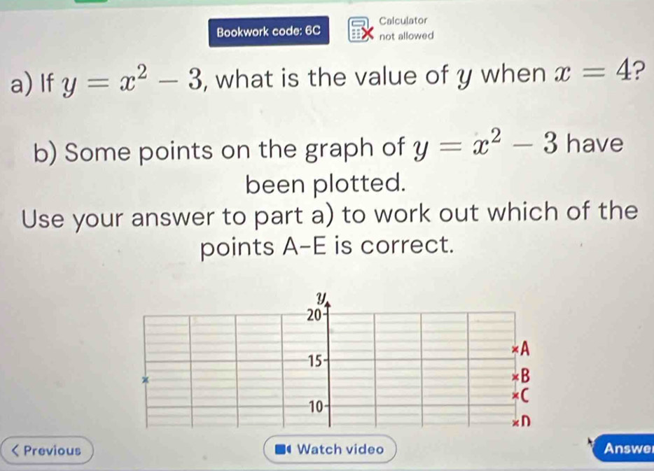 Calculator 
Bookwork code: 6C not allowed 
a) If y=x^2-3 , what is the value of y when x=4 ? 
b) Some points on the graph of y=x^2-3 have 
been plotted. 
Use your answer to part a) to work out which of the 
points A -E is correct.
Y
20 < A
15
x
×B 
×C
10
D 
Previous Watch video Answe