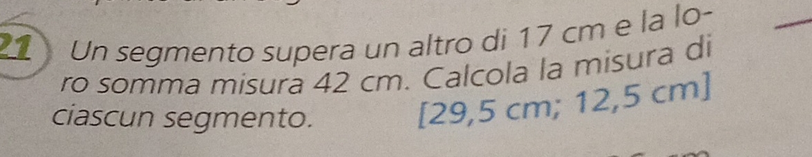 Un segmento supera un altro di 17 cm e la lo- 
_ 
ro somma misura 42 cm. Calcola la misura di 
ciascun segmento.
[29,5 cm; 12,5 cm ]