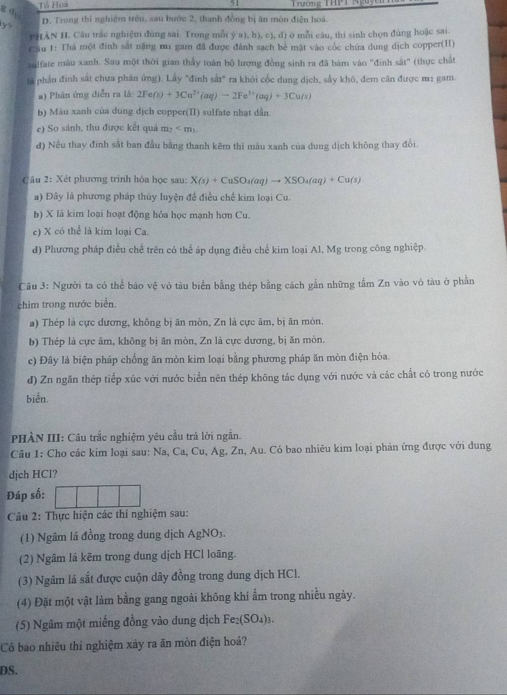 Tô Hoá 51  Trường THPT Nguyê
g di
y? D. Trong thí nghiệm trên, sau bước 2, thanh đồng bị ăn mòn điện hoá.
PHÀN H. Câu trắc nghiệm đúng sai. Trong mỗi yn) , b), c), d) ở mỗi câu, thi sinh chọn đùng hoặc sai.
CTầu 1: Thà một đinh sắt nặng mu gam đã được đánh sạch bê mặt vào cốc chứa dung dịch copper(H)
suffate màu xanh. Sau một thời gian thấy toàn bộ lượng đồng sinh ra đã bám vào "đinh sắt" (thực chất
là phần đinh sắt chưa phản ứng). Lấy "đinh sắt" ra khỏi cốc dung dịch, sấy khô, đem căn được m1 gam.
a) Phản ứng diễn ra là 2Fe(s)+3Cu^(2+)(aq)to 2Fe^(3+)(aq)+3Cu(s)
b) Màu xanh của dung dịch copper(II) sulfate nhạt dần.
c) So sánh, thu được kết quả m_2
d) Nếu thay đinh sắt ban đầu bằng thanh kẽm thì màu xanh của dung dịch không thay đổi.
Câu 2: Xét phương trình hóa học sau: X(s)+CuSO_4(aq)to XSO_4(aq)+Cu(s)
a) Đây là phương pháp thủy luyện đề điều chế kim loại Cu.
b) X là kim loại hoạt động hóa học mạnh hơn Cu.
c) X có thể là kim loại Ca.
d) Phương pháp điều chế trên có thể áp dụng điều chế kim loại Al, Mg trong công nghiệp.
Câu 3: Người ta có thể bảo vệ vỏ tàu biển bằng thép bằng cách gắn những tấm Zn vào vỏ tàu ở phần
chìm trong nước biển.
a) Thép là cực dương, không bị ăn mòn, Zn là cực âm, bị ăn mòn.
b) Thép là cực âm, không bị ăn mòn, Zn là cực dương, bị ăn mòn.
c) Đây là biện pháp chống ăn mòn kim loại bằng phương pháp ăn mòn điện hóa.
d) Zn ngăn thép tiếp xúc với nước biển nên thép không tác dụng với nước và các chất có trong nước
biển.
PHÀN III: Câu trắc nghiệm yêu cầu trả lời ngắn.
Câu 1: Cho các kim loại sau: Na, Ca, Cu, Ag, Zn, Au. Có bao nhiêu kim loại phản ứng được với dung
djch HCl?
Đáp số:
Câu 2: Thực hiện các thí nghiệm sau:
(1) Ngâm lá đồng trong dung dịch AgNO₃.
(2) Ngâm lá kẽm trong dung dịch HCl loãng.
(3) Ngâm lá sắt được cuộn dây đồng trong dung dịch HCl.
(4) Đặt một vật làm bằng gang ngoài không khí ẩm trong nhiều ngày.
(5) Ngâm một miếng đồng vào dung dịch Fe_2(SO_4)_3.
Có bao nhiêu thi nghiệm xảy ra ăn mòn điện hoá?
DS.