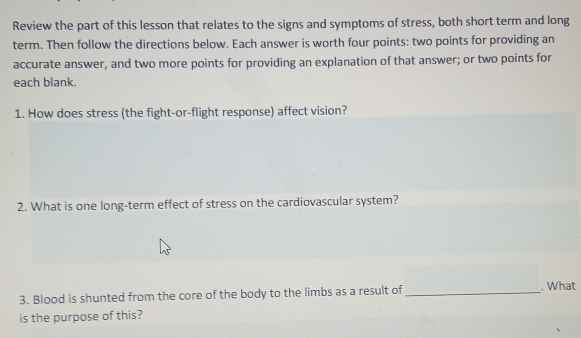 Review the part of this lesson that relates to the signs and symptoms of stress, both short term and long 
term. Then follow the directions below. Each answer is worth four points: two points for providing an 
accurate answer, and two more points for providing an explanation of that answer; or two points for 
each blank. 
1. How does stress (the fight-or-flight response) affect vision? 
2. What is one long-term effect of stress on the cardiovascular system? 
3. Blood is shunted from the core of the body to the limbs as a result of_ . What 
is the purpose of this?