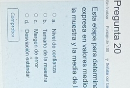 Pregunta 20
Sin finalizar Puntaje de 1.00 Señalar con ba
Esta etapa para determina
expresa en valores medio
la muestra y la media de l
a. Nivel de confianza
b. Tamaño de la muestra
c. Margen de error
d. Desviación estándar
Comprobar