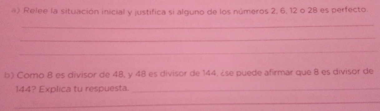 Relee la situación inicial y justifica si alguno de los números 2, 6, 12 o 28 es perfecto. 
_ 
_ 
_ 
b) Como 8 es divisor de 48, y 48 es divisor de 144. ¿se puede afirmar que 8 es divisor de
144? Explica tu respuesta._ 
_