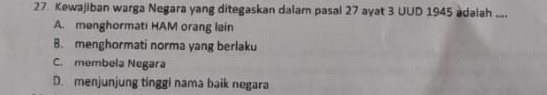 Kewajiban warga Negara yang ditegaskan dalam pasal 27 ayat 3 UUD 1945 adalah ....
A. menghormati HAM orang lain
B. menghormati norma yang berlaku
C. membela Negara
D. menjunjung tinggi nama baik negara