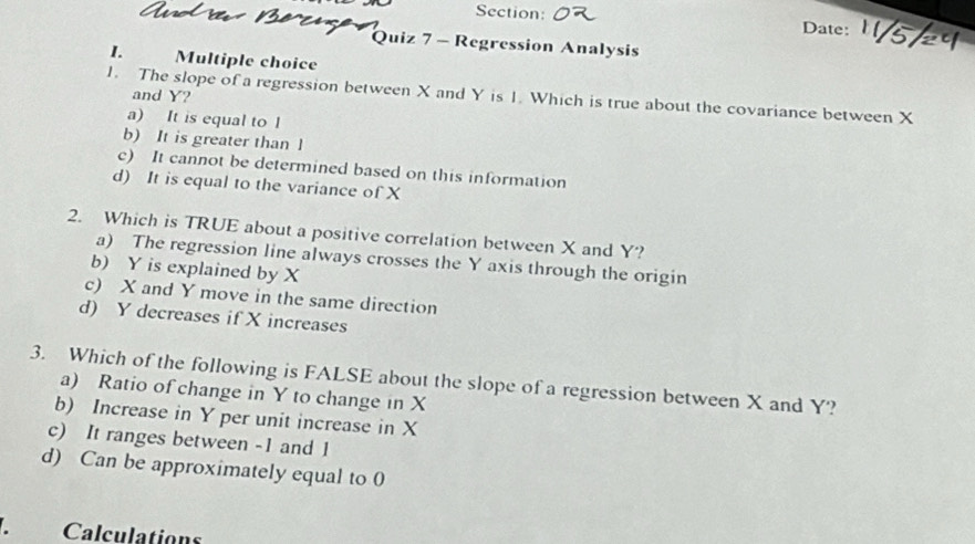 Date: /5
Quiz 7 - Regression Analysis
I. Multiple choice
1. The slope of a regression between X and Y is 1. Which is true about the covariance between X
and Y?
a) It is equal to l
b) It is greater than l
c) It cannot be determined based on this information
d) It is equal to the variance of X
2. Which is TRUE about a positive correlation between X and Y?
a) The regression line always crosses the Y axis through the origin
b) Y is explained by X
c) X and Y move in the same direction
d) Y decreases if X increases
3. Which of the following is FALSE about the slope of a regression between X and Y?
a) Ratio of change in Y to change in X
b) Increase in Y per unit increase in X
c) It ranges between -1 and 1
d) Can be approximately equal to 0
、 Calculations