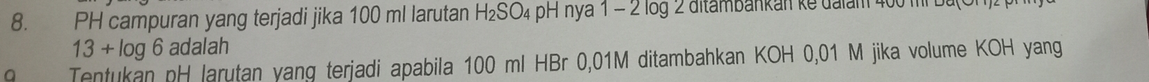 PH campuran yang terjadi jika 100 ml larutan H₂SO₄ pH nya 1 - 2 log 2 ditambankan ke ualam 400 m bu
13 + log 6 adalah 
a Tentukan pH larutan yang terjadi apabila 100 ml HBr 0,01M ditambahkan KOH 0,01 M jika volume KOH yang