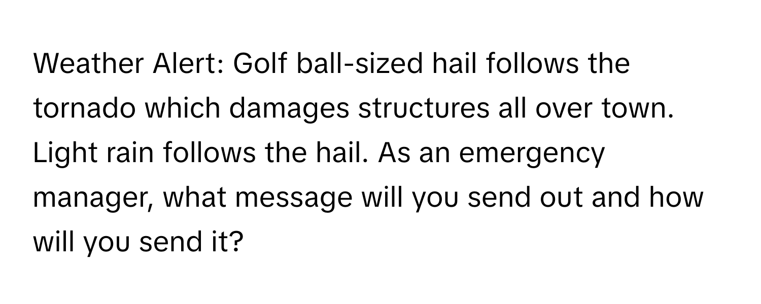 Weather Alert: Golf ball-sized hail follows the tornado which damages structures all over town. Light rain follows the hail. As an emergency manager, what message will you send out and how will you send it?