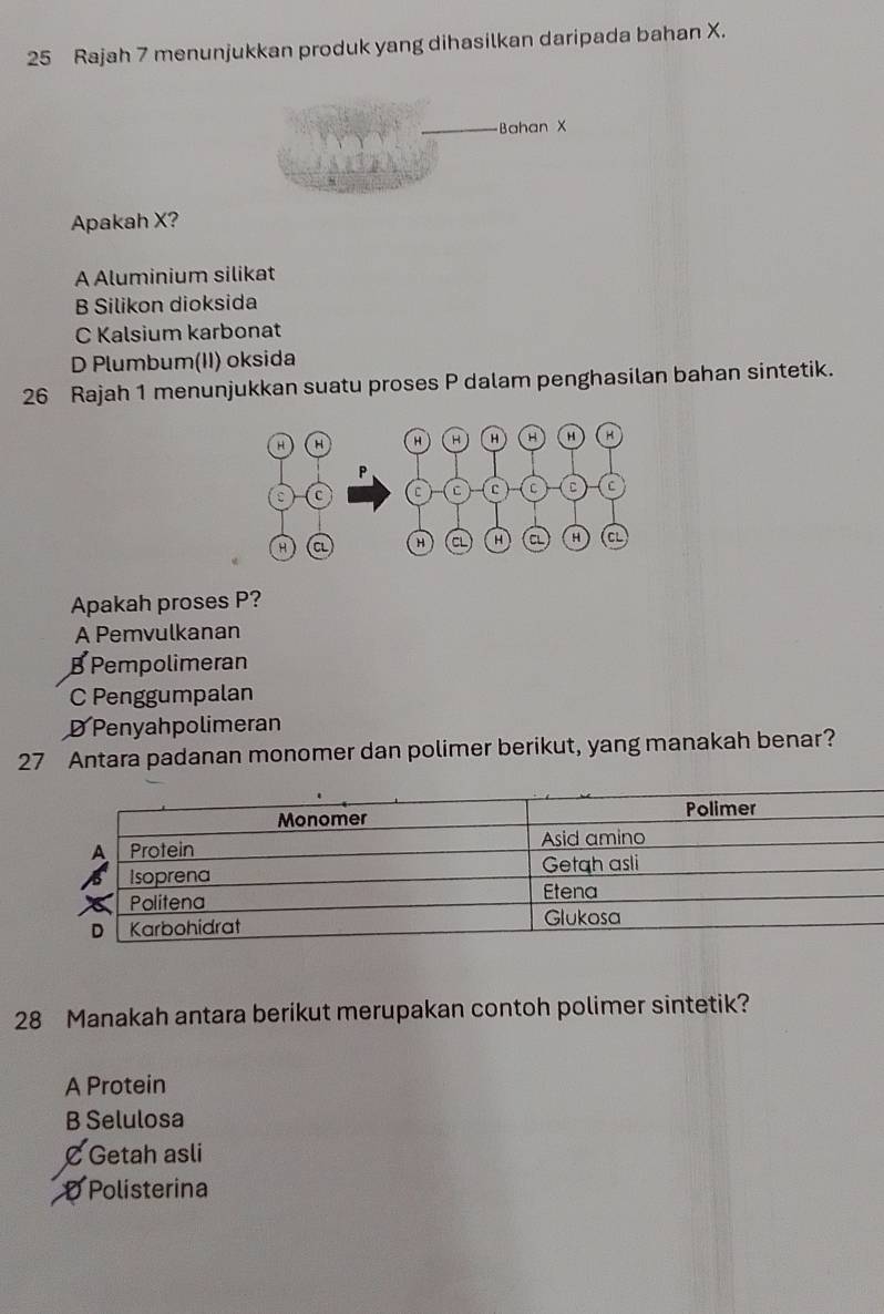 Rajah 7 menunjukkan produk yang dihasilkan daripada bahan X.
-Bahan X
Apakah X?
A Aluminium silikat
B Silikon dioksida
C Kalsium karbonat
D Plumbum(II) oksida
26 Rajah 1 menunjukkan suatu proses P dalam penghasilan bahan sintetik.
Apakah proses P?
A Pemvulkanan
B Pempolimeran
C Penggumpalan
D Penyahpolimeran
27 Antara padanan monomer dan polimer berikut, yang manakah benar?
28 Manakah antara berikut merupakan contoh polimer sintetik?
A Protein
B Selulosa
C Getah asli
D Polisterina