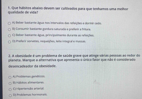 Que hábitos abaixo devem ser cultivados para que tenhamos uma melhor
qualidade de vida?
A) Beber bastante água nos intervalos das refeições e dormir cedo.
B) Consumir bastante gordura saturada e preferir a fritura.
C) Beber bastante água, principalmente durante as refeições.
D) Preferir sorvetes, requeijões, leite integral e massas.
2. A obesidade é um problema de saúde grave que atinge várias pessoas ao redor do
planeta. Marque a alternativa que apresenta o único fator que não é considerado
desencadeador da obesidade.
A) Problemas genéticos.
B) Hábitos alimentares.
C) Hipertensão arterial.
D) Problemas hormonais.