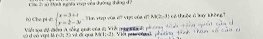 Cầu 2: a) Định nghĩa viep của đường thắng d? 
b) Cho pt d: beginarrayl x=3+t y=2-3tendarray. 、 Tim vtep của d? vtpt của d? M(2;-3) có thuộc d hay không? 
Viết tọa độ điểm A tổng quát của d; Viết ptty vủa đ. p 
c) đ có vtpt là (-3;5) và đí qua M(1;-2) Việt pụ củad