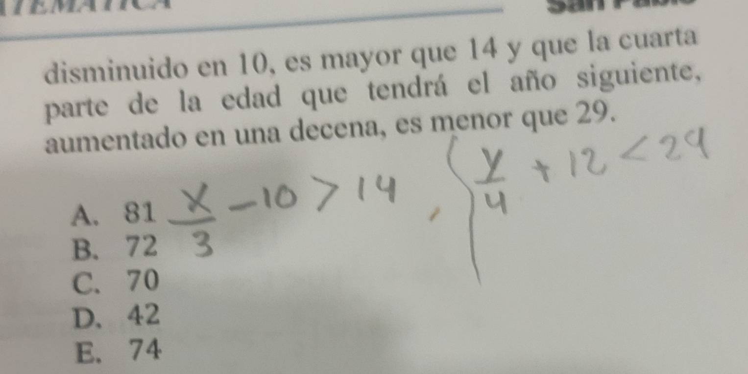 disminuido en 10, es mayor que 14 y que la cuarta
parte de la edad que tendrá el año siguiente,
aumentado en una decena, es menor que 29.
A. 81
B. 72
C. 70
D. 42
E. 74