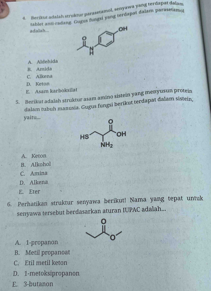 Berikut adalah struktur parasetamol, senyawa yang terdapat dalam
tablet anti-radang. Gugus fungsi yang terdapat dalam parasetamol
adalah...
A. Aldehida
B. Amida
C. Alkena
D. Keton
E. Asam karboksilat
5. Berikut adalah struktur asam amino sistein yang menyusun protein
dalam tubuh manusia. Gugus fungsi berikut terdapat dalam sistein,
yaitu...
A. Keton
B. Alkohol
C. Amina
D. Alkena
E. Eter
6. Perhatikan struktur senyawa berikut! Nama yang tepat untuk
senyawa tersebut berdasarkan aturan IUPAC adalah...
A. 1-propanon
B. Metil propanoat
C. Etil metil keton
D. 1-metoksipropanon
E. 3-butanon