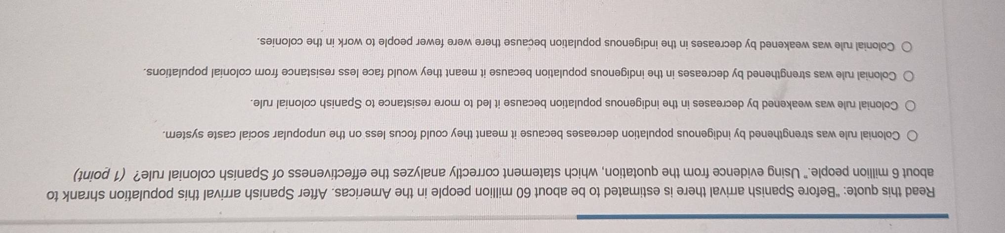 Read this quote: “Before Spanish arrival there is estimated to be about 60 million people in the Americas. After Spanish arrival this population shrank to
about 6 million people." Using evidence from the quotation, which statement correctly analyzes the effectiveness of Spanish colonial rule? (1 point)
Colonial rule was strengthened by indigenous population decreases because it meant they could focus less on the unpopular social caste system.
Colonial rule was weakened by decreases in the indigenous population because it led to more resistance to Spanish colonial rule.
Colonial rule was strengthened by decreases in the indigenous population because it meant they would face less resistance from colonial populations.
Colonial rule was weakened by decreases in the indigenous population because there were fewer people to work in the colonies.
