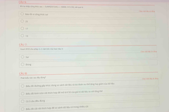 Khi ta nhập công thức sau: = SUMF(D31: D35, > = 50000, C31:C35), kết quả là :
Chọn mội đp ăn đung
Báo lỗi vì công thức sai
25
17
13
CÂU 7:
Excel 2010 cho phép in 2 mặt trên mọi loại máy in Chọn một dập áo dàng
Sai
Đứng
CẤU 8:
Phát biểu nào sau đây đóng?
Chọn một đập án dụng
Biểu đồ đường gặp khúc dùng so sánh đữ liệu và dự đoàn xu thể tăng hay giảm của dữ liệu
Biểu đồ hình tròn rất thích hợp để mô tả tỉ lệ của giả trị dữ liệu so với tổng thể
Cá 3 câu đều đủng
Biểu đồ cột rất thích hợp để so sánh dữ liệu có trong nhiều cột