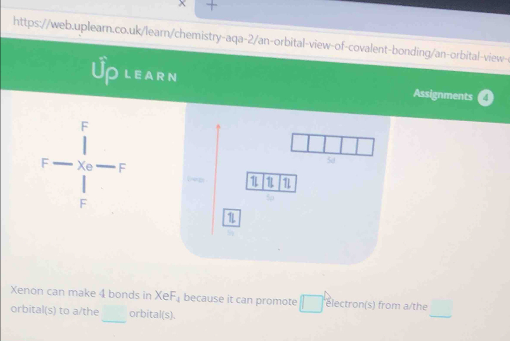 Uplearn 
Assignments 
r- l/r _0-r 
_ 
Xenon can make 4 bonds in XeF_4 because it can promote □ lectron(s) from a/the 
_ 
orbital(s) to a/the orbital(s).