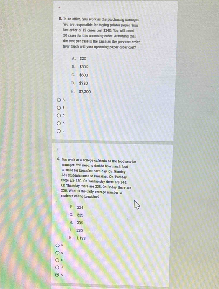 In an office, you work as the purchasing manager.
You are responsible for buying printer paper. Your
last order of 12 cases cost $240. You will need
30 cases for this upcoming order. Assuming that
the cost per case is the same as the previous order,
how much will your upcoming paper order cost?
A. $20
B. $300
C. $600
D. $720
E. $7,200
A
B
C
D
E
6. You work at a college cafeteria as the food service
manager. You need to decide how much food
to make for breakfast each day. On Monday
235 students come to breakfast. On Tuesday
there are 250. On Wednesday there are 248.
On Thursday there are 206. On Friday there are
236. What is the daily average number of
students eating breakfast?
F. 224
G. 235
H. 236
J. 250
K. 1,175
F
G
H
J
K