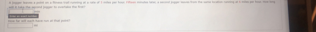 A jogger leaves a point on a fitness trail running at a rate of 5 miles per hour. Fifteen minutes later; a second jogger leaves from the same location running at 6 miles per hour. How long 
.will..take,the.second jogger to overtake the first?
min
Enter an exact number 
How far will each have run at that point?
mi