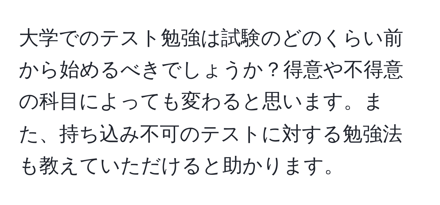 大学でのテスト勉強は試験のどのくらい前から始めるべきでしょうか？得意や不得意の科目によっても変わると思います。また、持ち込み不可のテストに対する勉強法も教えていただけると助かります。