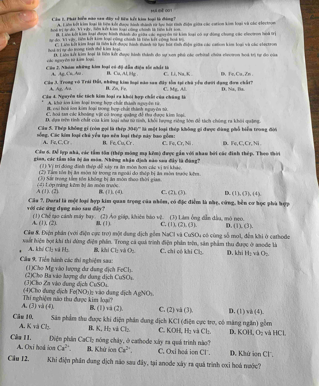 Mã đề 001
Câu 1. Phát biểu nào sau đây về liên kết kim loại là đúng?
A. Liên kết kim loại là liện kết được hình thành từ lực hút tĩnh điện giữa các cation kim loại và các electron
hoá trị tự do. Vì vậy, liên kết kim loại cũng chính là liên kết ion.
B. Liên kết kim loại được hình thành do giữa các nguyên tử kim loại có sự dùng chung các electron hoá trị
từ do. Vì vậy, liên kết kim loại cũng chính là liên kết cộng hoá trị.
C. Liên kết kim loại là liên kết được hình thành từ lực hút tĩnh điện giữa các cation kim loại và các electron
hoá trị tự do trong tinh thể kim loại.
D. Liên kết kim loại là liên kết được hình thành do sự xen phủ các orbital chứa electron hoá trị tự do của
các nguyên tử kim loại.
Câu 2. Nhóm những kim loại có độ dẫn điện tốt nhất là
A. Ag, Cu, Au . B. Cu, Al, Hg . C. Li, Na, K . D. Fe, Cu,Zn .
Câu 3. Trong vỏ Trái Đất, những kim loại nào sau đây tồn tại chủ yếu dưới dạng đơn chất?
A. Ag, Au. B. Zn, Fe. C. Mg, Al. D. Na, Ba.
Câu 4. Nguyên tắc tách kim loại ra khỏi hợp chất của chúng là
A. khử ion kim loại trong hợp chất thành nguyên tử.
B. oxi hoá ion kim loại trong hợp chất thành nguyên tử.
C. hoà tan các khoáng vật có trong quặng để thu được kim loại.
D. dựa trên tính chất của kim loại như từ tính, khối lượng riêng lớn để tách chúng ra khỏi quặng.
Câu 5. Thép không gỉ (còn gọi là thép 304)' là một loại thép không gĩ được dùng phổ biến trong đời
sống. Các kim loại chủ yếu tạo nên loại thép này bao gồm:
A. Fe,C,Cr . B. Fe, C_1 , Cr. C. Fe,Cr,N D. Fe, C, Cr, Ni .
Câu 6. Để lợp nhà, các tấm tôn (thép mông mạ kẽm) được gắn với nhau bởi các đinh thép. Theo thời
gian, các tấm tôn bị ăn mòn. Những nhận định nào sau đây là đúng?
(1) Vị trí đóng đinh thép dễ xảy ra ăn mòn hơn các vị trí khác.
(2) Tầm tôn bị ăn mòn từ trong ra ngoài do thép bị ăn mòn trước kẽm.
(3) Sắt trong tấm tôn không bị ăn mòn theo thời gian.
(4) Lớp tráng kẽm bị ăn mòn trước.
A (1). (2). B. (1), (4). C. (2),(3). D. (1), (3), (4).
Câu 7. Dural là một loại hợp kim quan trọng của nhôm, có đặc điểm là nhẹ, cứng, bền cơ học phù hợp
với các ứng dụng nào sau đây?
(1) Chế tạo cánh máy bay. (2) Áo giáp, khiên bảo vệ. ( (3) Làm ống dẫn dầu, mỏ neo.
A. (1), (2). B. (1). C. (1), (2), (3). D. (1), (3).
Câu 8. Điện phân (với điện cực trơ) một dung dịch gồm NaCl và CuSO_4 có cùng số mol, đến khi ở cathode
xuất hiện bọt khí thì dừng điện phân. Trong cả quá trình điện phân trên, sản phẩm thu được ở anode là
A. khí Cl₂ và H_2. B. khí Cl_2 và O_2. C. chỉ có khí Cl_2. D. khí H_2 và O_2.
Câu 9. Tiến hành các thí nghiệm sau:
(1)Cho Mg vào lượng dư dung dịch FeCl_3.
(2)Cho Ba vào lượng dư dung dịch CuSO_4.
(3)Cho Zn vào dung dịch CuSO₄.
(4)Cho dung dịch Fe(NO_3) 2 vào dung dịch AgNO_3.
Thí nghiệm nào thu được kim loại?
A. (3) và (4). B. (1) và (2). C. (2) và (3). va(4).
D. (1)
Câu 10. Sản phẩm thu được khi điện phân dung dịch KCl (điện cực trơ, có màng ngăn) g Am
A. K và Cl_2. B. K,H_2 và Cl_2. C. KOI I. H_2 và Cl_2. D. KOH, O_2 và HCl.
Câu 11. Điện phân C aCl_2 e nóng chảy, ở cathode xảy ra quá trình nào?
A. Oxi hoá ion Ca^(2+). B. Khử ion Ca^(2+). C. Oxi hoá ion Cl⁻. D. Khử ion Cl .
Câu 12. Khi điện phân dung dịch nào sau đây, tại anode xảy ra quá trình oxi hoá nước?