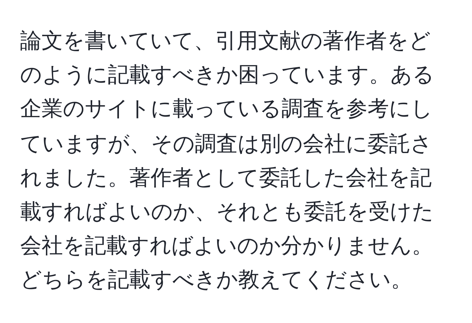 論文を書いていて、引用文献の著作者をどのように記載すべきか困っています。ある企業のサイトに載っている調査を参考にしていますが、その調査は別の会社に委託されました。著作者として委託した会社を記載すればよいのか、それとも委託を受けた会社を記載すればよいのか分かりません。どちらを記載すべきか教えてください。