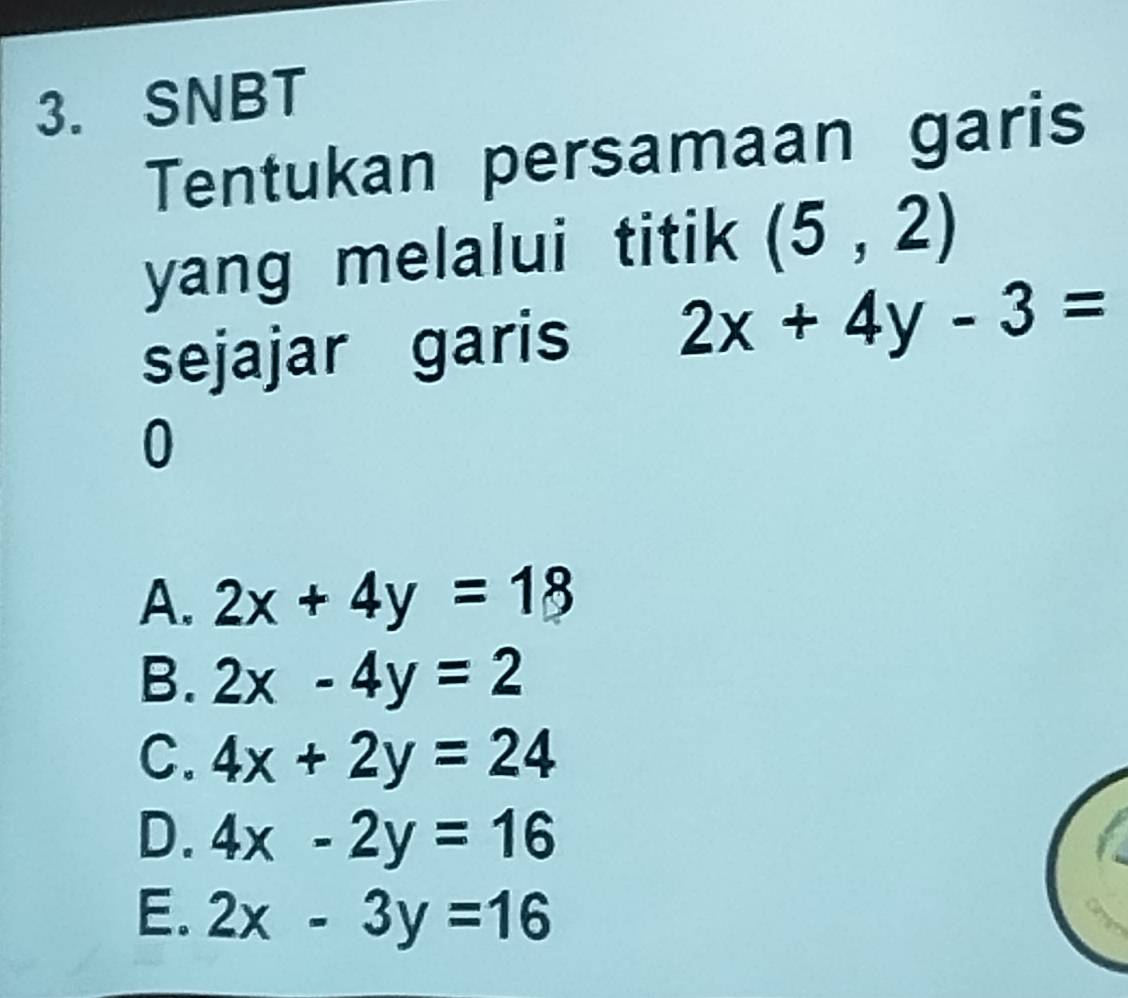 SNBT
Tentukan persamaan garis
yang melalui titik (5,2)
sejajar garis 2x+4y-3=
0
A. 2x+4y=18
B. 2x-4y=2
C. 4x+2y=24
D. 4x-2y=16
E. 2x-3y=16