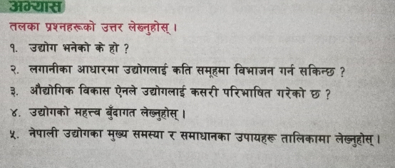 अभ्यास 
तलका प्रश्नहरूको उत्तर लेख्नुहोस् । 
१. उद्योग भनेको के हो ? 
२.लगानीका आधारमा उद्योगलाई कति समूहमा विभाजन गर्न सकिन्छ ? 
३. औद्योगिक विकास ऐनले उद्योगलाई कसरी परिभाषित गरेको छ? 
४. उद्योगको महत्त्व बुँदागत लेख्नुहोस् । 
५. नेपाली उद्योगका मुख्य समस्या र समाधानका उपायहरू तालिकामा लेख्नुहोस् ।