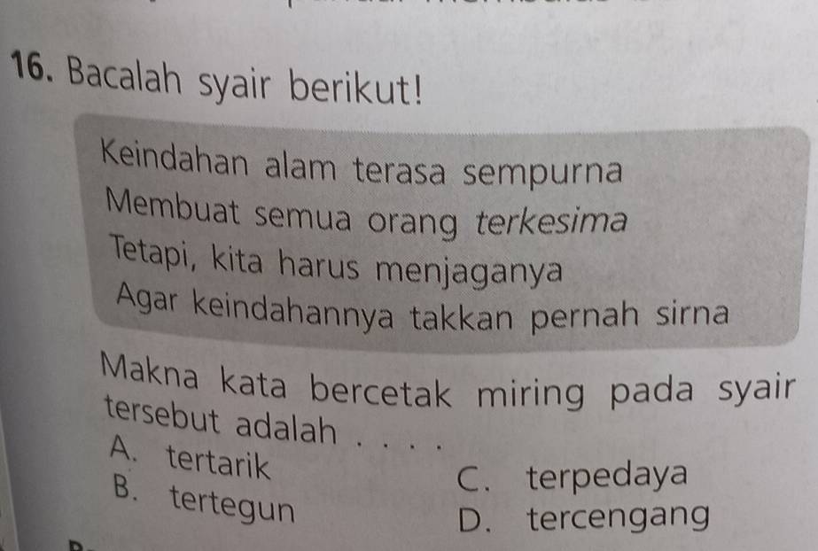 Bacalah syair berikut!
Keindahan alam terasa sempurna
Membuat semua orang terkesima
Tetapi, kita harus menjaganya
Agar keindahannya takkan pernah sirna
Makna kata bercetak miring pada syair
tersebut adalah .
A. tertarik
C. terpedaya
B. tertegun
D. tercengang