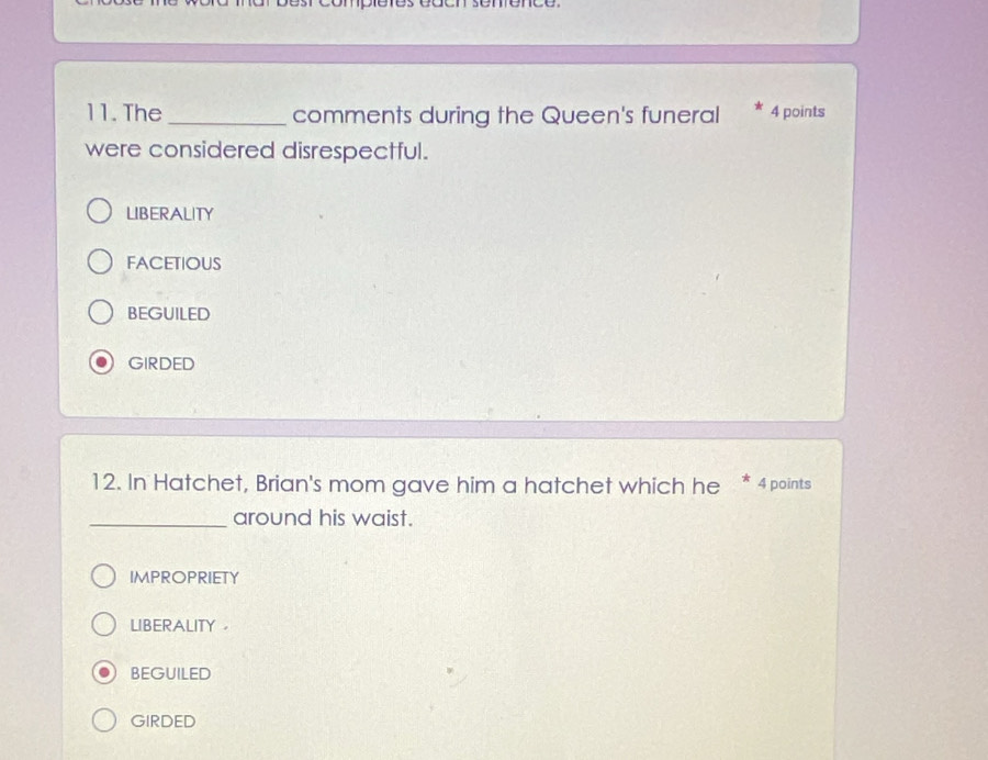 The _comments during the Queen's funeral 4 points
were considered disrespectful.
LIBERALITY
FACETIOUS
BEGUILED
GIRDED
12. In Hatchet, Brian's mom gave him a hatchet which he * 4 points
_around his waist.
IMPROPRIETY
LIBERALITY 。
BEGUILED
GIRDED