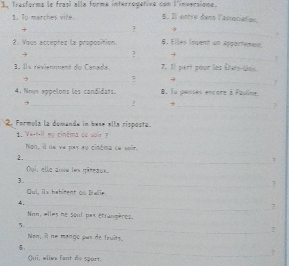 1, Trasforma le frasi alla forma interrogativa con l'inversione. 
1. To marches vite. 5. Il entre dans l'association. 
_? 
_ 
2. Vous acceptez la proposition. 6. Elles louent un appartement. 
_? 
_, 
3. Ils reviennnent du Canada. 7. Il part pour les États-Uhis. 
_? 
_3 
7 
4. Nous appelons les candidats. 8. Tu penses encore à Pauline. 
_? 
_ 
2. Formula la domanda in base alla rísposta. 
1. Va-t-il au cinéma ce soir ? 
Non, il ne va pas au cinéma ce soir. 
2._ 
? 
Oui, elle aime les gâteaux. 
3. 
_ 
Oui, ils habitent en Italie. 
4._ 
2 
Non, elles ne sont pas étrangères. 
5._ 
? 
Non, il ne mange pas de fruits. 
6._ 
? 
Oui, elles font du sport.