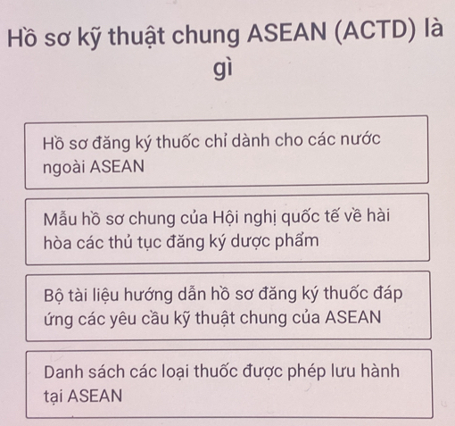 Hồ sơ kỹ thuật chung ASEAN (ACTD) là
gì
Hồ sơ đăng ký thuốc chỉ dành cho các nước
ngoài ASEAN
Mẫu hồ sơ chung của Hội nghị quốc tế về hài
hòa các thủ tục đăng ký dược phẩm
Bộ tài liệu hướng dẫn hồ sơ đăng ký thuốc đáp
ứng các yêu cầu kỹ thuật chung của ASEAN
Danh sách các loại thuốc được phép lưu hành
tại ASEAN