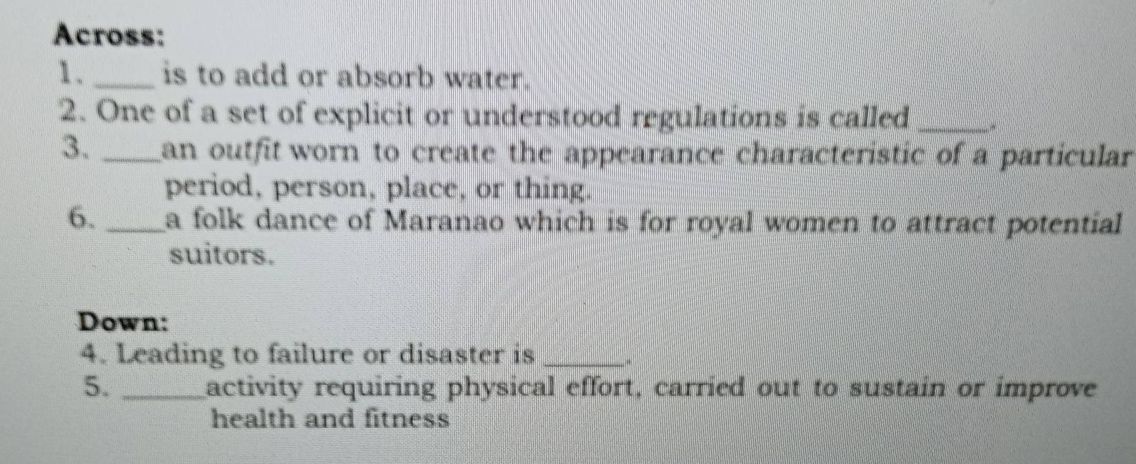 Across: 
1. _is to add or absorb water. 
2. One of a set of explicit or understood regulations is called_ 
3. _an outfit worn to create the appearance characteristic of a particular 
period, person, place, or thing. 
6. _a folk dance of Maranao which is for royal women to attract potential 
suitors. 
Down: 
4. Leading to failure or disaster is_ 
5. _activity requiring physical effort, carried out to sustain or improve 
health and fitness