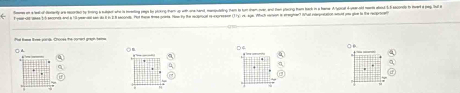 Scome on a last of dentanty are recorded by fining e subject who is inverting pegs by picking them up with one hand, manputating them to tun them over, and then placing them back in a frams. A typical 4-year-old needs about 5.5 saconds to invert a peg, but a
7-year-old takes 3.6 seconds and a 10-year-old can do it in 2.9 seconds. Plot these three points. Now try the reciprocal re-expression (1/y I vs. age. Which version is straighter? What interpretation would you give to the rectprocel?
Plut these three points. Chooes the correct graph below
C.
a.
A
B.
_
0 + 2 10 -