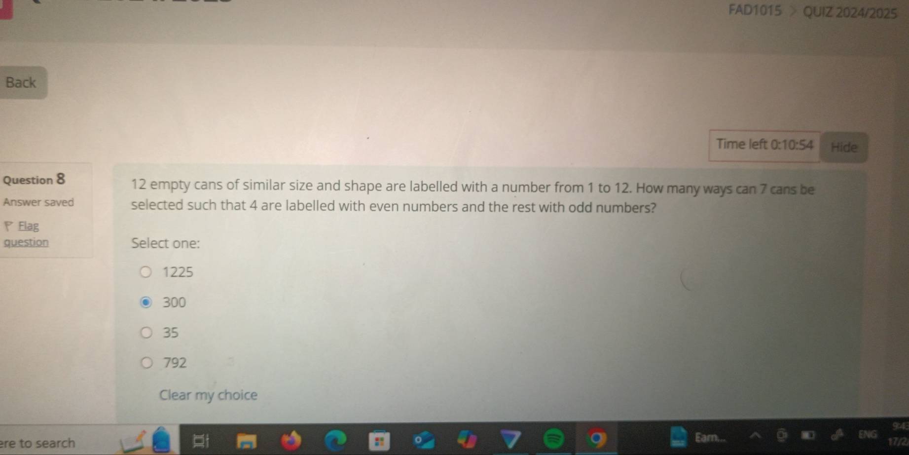 FAD1015 > QUIZ 2024/2025
Back
Time left 7° 10:54 Hide
Question 8 12 empty cans of similar size and shape are labelled with a number from 1 to 12. How many ways can 7 cans be
Answer saved selected such that 4 are labelled with even numbers and the rest with odd numbers?
Flag
question Select one:
1225
300
35
792
Clear my choice
re to search