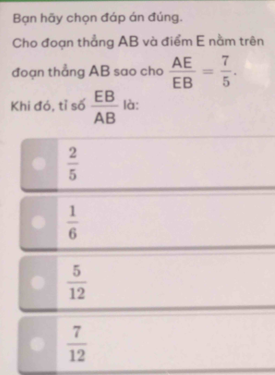 Bạn hãy chọn đáp án đúng.
Cho đoạn thẳng AB và điểm E nằm trên
đoạn thẳng AB sao cho  AE/EB = 7/5 . 
Khi đó, tỉ số  EB/AB  là:
 2/5 
 1/6 
 5/12 
 7/12 