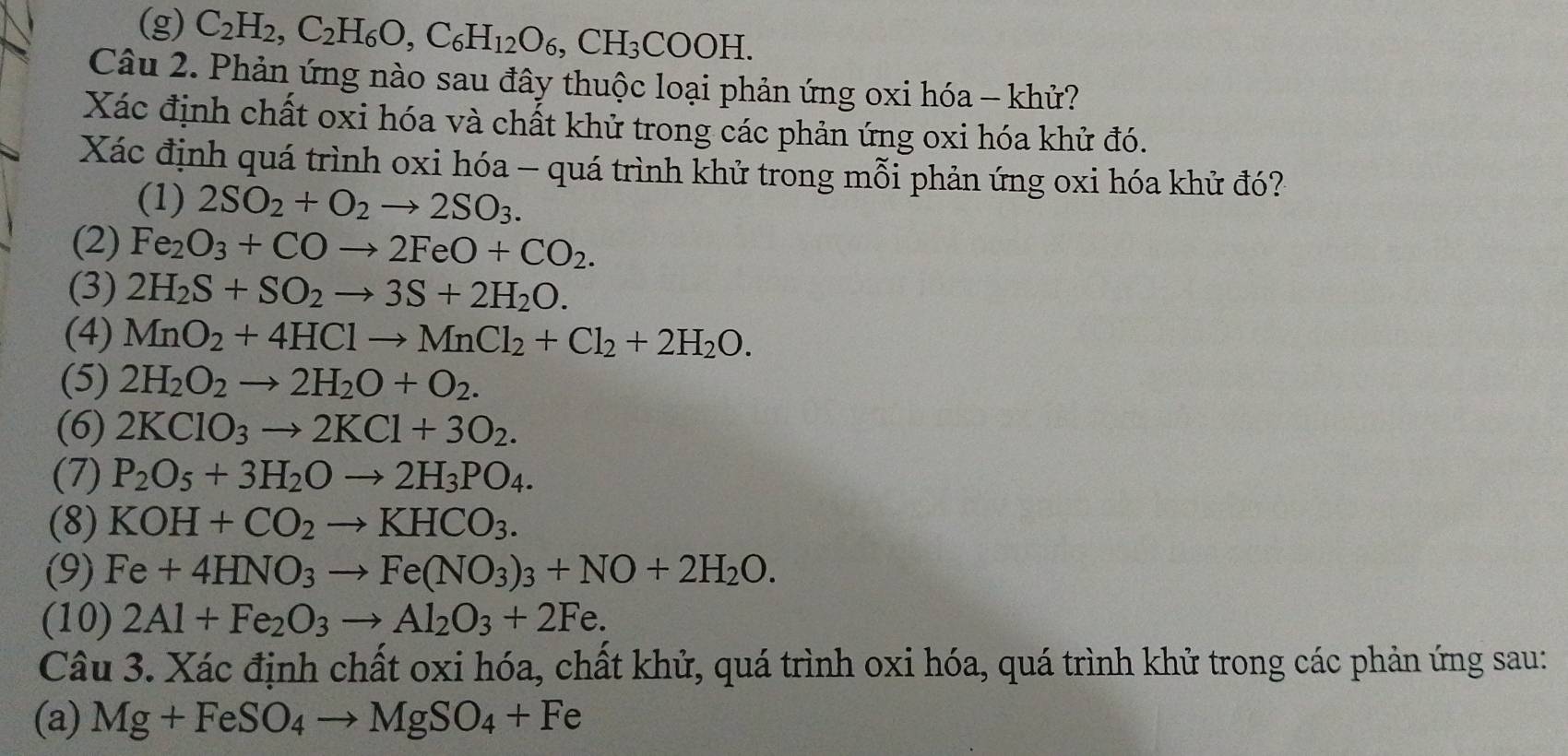 (g) C_2H_2,C_2H_6O,C_6H_12O_6,CH_3COOH.
Câu 2. Phản ứng nào sau đây thuộc loại phản ứng oxi hóa - khử?
Xác định chất oxi hóa và chất khử trong các phản ứng oxi hóa khử đó.
Xác định quá trình oxi hóa - quá trình khử trong mỗi phản ứng oxi hóa khử đó?
(1) 2SO_2+O_2to 2SO_3.
(2) Fe_2O_3+COto 2FeO+CO_2.
(3) 2H_2S+SO_2to 3S+2H_2O.
(4) MnO_2+4HClto MnCl_2+Cl_2+2H_2O.
(5) 2H_2O_2to 2H_2O+O_2.
(6) 2KClO_3to 2KCl+3O_2.
(7) P_2O_5+3H_2Oto 2H_3PO_4.
(8) KOH+CO_2to KHCO_3.
(9) Fe+4HNO_3to Fe(NO_3)_3+NO+2H_2O.
(10) 2Al+Fe_2O_3to Al_2O_3+2Fe.
Câu 3. Xác định chất oxi hóa, chất khử, quá trình oxi hóa, quá trình khử trong các phản ứng sau:
(a) Mg+FeSO_4to MgSO_4+Fe