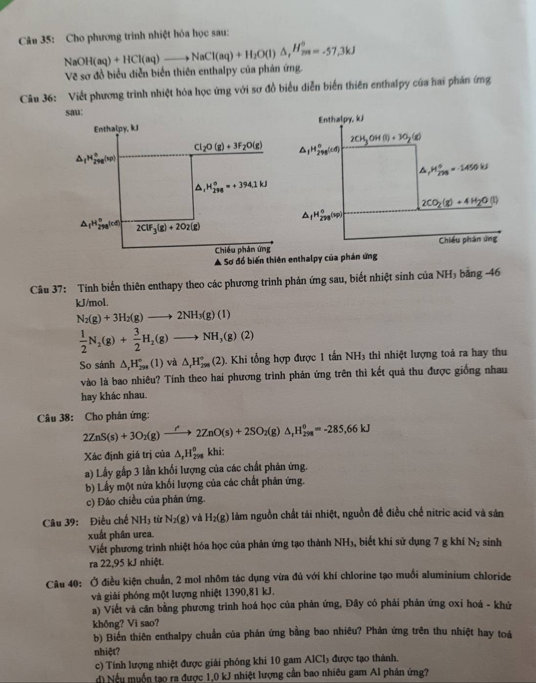 Cho phương trình nhiệt hóa học sau:
NaOH(aq)+HCl(aq)to NaCl(aq)+H_2O(l)△ _tH_(298)^(θ)=-57,3kJ
Vẽ sơ đồ biểu diễn biến thiên enthalpy của phản ứng.
Câu 36: Viết phương trình nhiệt hóa học ứng với sơ đồ biểu diễn biến thiên enthalpy của hai phản ứng
sau:
Enthalpy, kJ Enthalpy, kJ
2CH_3OH(l)+3O_2(g)
Cl_2O(g)+3F_2O(g) △ _1H_(298)^o(cd)
△ _fH_(298)^o(sp)
△ , ,H_(298)°=-1450kJ
D H_(298)^(circ 394,1kJkJ)
2CO_2(g)+4H_2O(l)
△ _fH_(298)^o(sp)
△ _fH_(298)^o(cd) 2ClF_3(g)+2O2(g)
Chiếu phản ứng Chiều phản ứng
Ả Sơ đồ biến thiên enthalpy của phản ứng
Câu 37: Tính biến thiên enthapy theo các phương trình phản ứng sau, biết nhiệt sinh của NH_3 bằng -46
kJ/mol.
N_2(g)+3H_2(g)to 2NH_3(g)(1)
 1/2 N_2(g)+ 3/2 H_2(g)to NH_3(g)(2)
So sánh △ _rH_(298)°(1)va △ _rH_(298)°(2). Khi tổng hợp được 1 tấn NH3 thì nhiệt lượng toả ra hay thu
vào là bao nhiêu? Tính theo hai phương trình phản ứng trên thì kết quả thu được giống nhau
hay khác nhau.
Câu 38: Cho phản ứng:
2ZnS(s)+3O_2(g)xrightarrow f'2ZnO(s)+2SO_2(g)△ _rH_(298)^0=-285,66kJ
Xác định giá trị của △ _rH_(298)^0 khi:
a) Lấy gấp 3 lần khối lượng của các chất phản ứng.
b) Lấy một nửa khối lượng của các chất phản ứng.
c) Đảo chiều của phản ứng.
Câu 39: Điều chế NH_3 từ N_2(g) và H_2(g) làm nguồn chất tải nhiệt, nguồn để điều chế nitric acid và sản
xuất phân urea. sinh
Viết phương trình nhiệt hóa học của phản ứng tạo thành NH_3 , biết khi sử dụng 7 g khí N_2
ra 22,95 kJ nhiệt.
Câu 40: Ở điều kiện chuẩn, 2 mol nhôm tác dụng vừa đủ với khí chlorine tạo muối aluminium chloride
và giải phóng một lượng nhiệt 1390,81 kJ.
a) Viết và cân bằng phương trình hoá học của phản ứng, Đây có phải phản ứng oxi hoá - khử
không? Vì sao?
b) Biến thiên enthalpy chuẩn của phản ứng bằng bao nhiêu? Phản ứng trên thu nhiệt hay toà
nhiệt?
c) Tính lượng nhiệt được giải phóng khi 10 gam / AlCl_3 được tạo thành.
d) Nếu muốn tạo ra được 1,0 kJ nhiệt lượng cần bao nhiêu gam Al phản ứng?