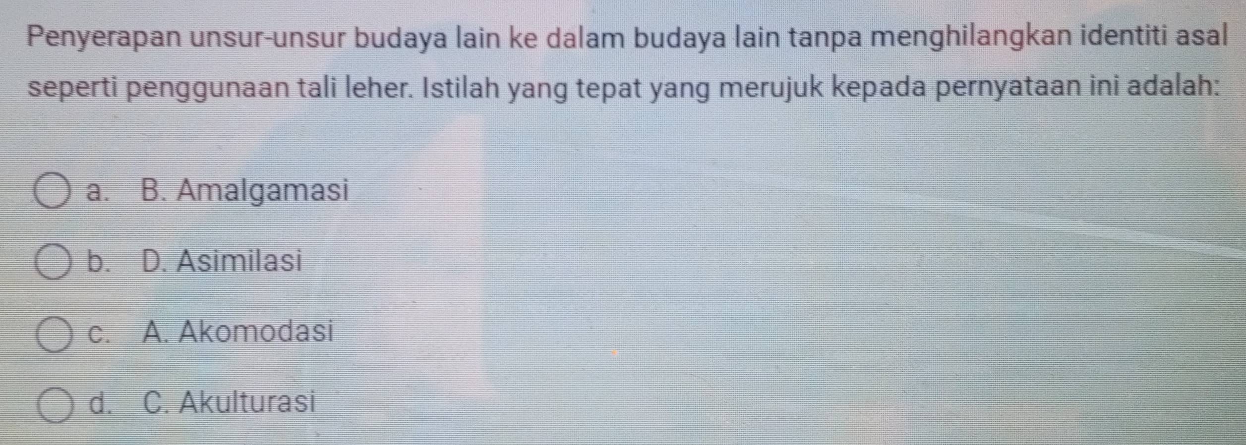 Penyerapan unsur-unsur budaya lain ke dalam budaya lain tanpa menghilangkan identiti asal
seperti penggunaan tali leher. Istilah yang tepat yang merujuk kepada pernyataan ini adalah:
a. B. Amalgamasi
b. D. Asimilasi
c. A. Akomodasi
d. C. Akulturasi