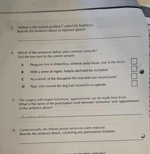 “Where is the nearest postbox?” asked Mr Matthews.
n
Rewrite the sentence above as reported speech.
_
4. Which of the sentences below uses commas correctly?
Tick the box next to the correct answer.
A Penguins live in Antarctica, whereas polar bears, live in the Arctic.
B With a sense of regret, Natalie declined the invitation.
ng
C As a result, of the disruption the outcome was inconclusive.
D Paul, who owned the dog had refused to co-operate.
5. The surgery will reopen tomorrow; appointments can be made from 8 am.
What is the name of the punctuation mark between ‘tomorrow’ and ‘appointments’
in the sentence above?
_
6. Controversially, the thieves prison sentences were reduced.
Rewrite the sentence above, correcting any punctuation mistakes.
_
prrectly