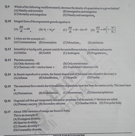 Which of the following would necessarily decrease the density of a population in a given habitat?
(A) Natality and mortality (B) Immigration and emigration
(C) Mortality and emigration (D) Natality and immigration.
Q.10 Integral form of the exponential growth equation is
(A)  dN/dt =rN_t (B) N_t=N_0e^n (C)  dN/dt =(b-d)* N (D)  dN/dt =rN(1- N/K )
Q.11 Lichen are the example of :
(A)Commensalism (B)Amensalism (C) Mutualism, (D) Antibiosis
Q.12 Interstitial or leydig cells, present outside the seminiferous tubules, synthesise and secrete
(A) Inhībin (B)GnRH (C) Androgens (D) Progesterone
Q.13 Placenta contains:
(A) Only chorionic villi (B) Only uterine tissue
(C) Chorionic villi + uterine tissue (D) Trophoblast + chorionic villi
Q. 14 In female reproductive system, the funnel shaped part of fallopian tube closest to the ovary is
(A) Isthmus (B) Infundibulum, (C)Ampulla (D) Fundus
Q.15 The menstrual flow results due to breakdown of glandular layer that lines the uterine cavity. This inner layer
is
(A) Perimetrium (B) Endometrium (C) Myometrium (D) Germinal epithelium
Q.16 Oogonial cell that get temporarily arrested at prophase-I of the meiotic 1° division are called
(A) Primary oocytes (B) Secondary oocytes (C) Graafian follicle (D) First polar body
Q.17 About 1000 varieties of mango are found in India.
This is an example of
(A) Ecological diversity
(B) Species diversity
(C) Genetic diversity 
(D) Community diversity
ERACE EOR ROUGH WORK