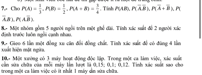 a một de trung om. 
7.- Cho P(A)= 1/3 , P(B)= 1/2 , P(A+B)= 3/4 . Tính P(AB), P(overline A.overline B), P(overline A+overline B) , P(
overline A.B), P(A.overline B). 
8.- Một nhóm gồm 5 người ngồi trên một ghế dài. Tính xác suất để 2 người xác 
định trước luôn ngồi cạnh nhau. 
9.- Gieo 6 lần một đồng xu cân đối đồng chất. Tính xác suất để có đúng 4 lần 
xuất hiện mặt ngửa. 
10.- Một xưởng có 3 máy hoạt động độc lập. Trong một ca làm việc, xác suất 
cần sửa chữa của mỗi máy lần lượt là 0, 15; 0, 1; 0, 12. Tính xác suất sao cho 
trong một ca làm việc có ít nhất 1 máy cần sửa chữa.