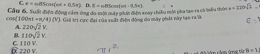 C. e=omega BScos (omega t+0,5π ). D. E=omega BScos (omega t-0,5π ). 
Câu 6. Suất điện động cảm ứng do một máy phát điện xoay chiều một pha tạo ra có biểu thức e=220sqrt(2)- _
cos (100π t+π /4)(V). Giá trị cực đại của suất điện động do máy phát này tạo ra là
A. 220sqrt(2)V.
B. 110sqrt(2)V.
C. 110 V.
D. 220 V. B=1
có độ lớn cảm ứng từ