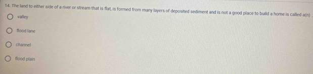 The land to either side of a river or stream that is flat, is formed from many layers of deposited sediment and is not a good place to build a home is called a(n)
valley
flood lane
channel
flood plain