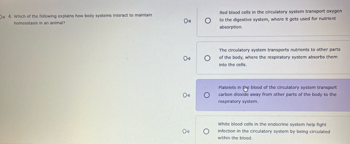 Which of the following explains how body systems interact to maintain Red blood cells in the circulatory system transport oxygen
homeostasis in an animal? to the digestive system, where it gets used for nutrient
absorption.
The circulatory system transports nutrients to other parts
of the body, where the respiratory system absorbs them
into the cells.
Platelets in the blood of the circulatory system transport
carbon dioxide away from other parts of the body to the
respiratory system.
White blood cells in the endocrine system help fight
infection in the circulatory system by being circulated
within the blood.