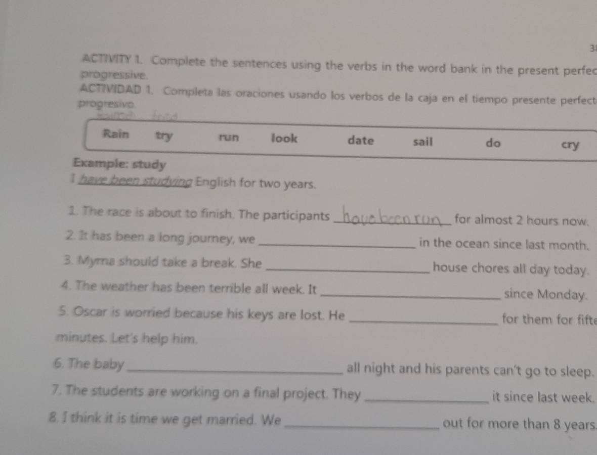 ACTIVITY 1. Complete the sentences using the verbs in the word bank in the present perfe 
progressive. 
ACTIVIDAD 1. Completa las oraciones usando los verbos de la caja en el tiempo presente perfect 
progresivo. 
Rain try run look date sail do 
cry 
Example: study 
I have been studying English for two years. 
1. The race is about to finish. The participants _for almost 2 hours now. 
2. It has been a long journey, we _in the ocean since last month. 
3. Myma should take a break. She _house chores all day today. 
4. The weather has been terrible all week. It _since Monday. 
5. Oscar is worried because his keys are lost. He _for them for fift 
minutes. Let's help him. 
6. The baby _all night and his parents can't go to sleep. 
7. The students are working on a final project. They _it since last week. 
8. I think it is time we get married. We _out for more than 8 years