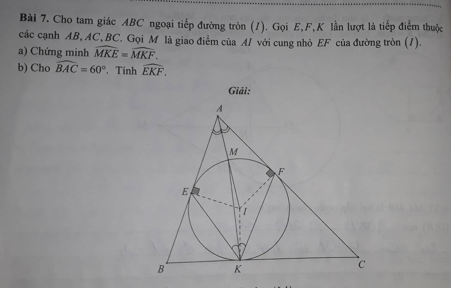 Cho tam giác ABC ngoại tiếp đường tròn (I). Gọi E, F, K lần lượt là tiếp điểm thuộc 
các cạnh AB, AC, BC. Gọi M là giao điểm của AI với cung nhỏ EF của đường tròn (I). 
a) Chứng minh widehat MKE=widehat MKF. 
b) Cho widehat BAC=60°. Tính widehat EKF. 
Giải: