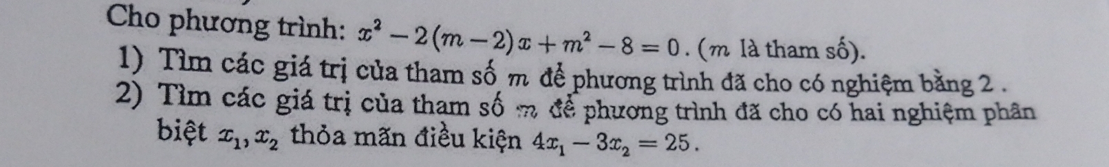 Cho phương trình: x^2-2(m-2)x+m^2-8=0. (m là tham số).
1) Tìm các giá trị của tham số m để phương trình đã cho có nghiệm bằng 2.
2) Tìm các giá trị của tham số m để phương trình đã cho có hai nghiệm phân
biệt x_1, x_2 thỏa mãn điều kiện 4x_1-3x_2=25.