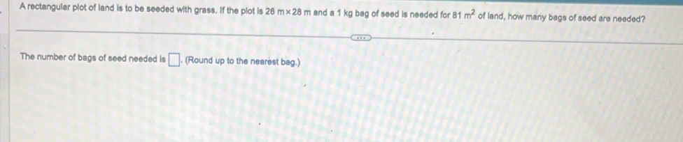 A rectangular plot of land is to be seeded with grass. If the plot is 26m* 28m and a 1 kg bag of seed is needed for 81m^2 of land, how many bags of seed are needed? 
The number of bags of seed needed is □. . (Round up to the nearest bag.)