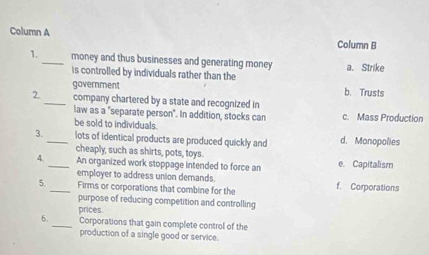 Column A
Column B
1._ money and thus businesses and generating money a. Strike
is controlled by individuals rather than the
government b. Trusts
2_ company chartered by a state and recognized in
law as a "separate person". In addition, stocks can c. Mass Production
be sold to individuals.
3. _lots of identical products are produced quickly and d. Monopolies
cheaply, such as shirts, pots, toys.
4._ An organized work stoppage intended to force an e. Capitalism
employer to address union demands. f. Corporations
5._ Firms or corporations that combine for the
purpose of reducing competition and controlling
prices.
6、_ Corporations that gain complete control of the
production of a single good or service.